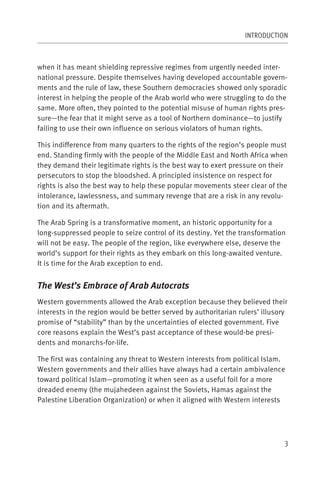 INTRODUCTION



when it has meant shielding repressive regimes from urgently needed inter-
national pressure. Despite themselves having developed accountable govern-
ments and the rule of law, these Southern democracies showed only sporadic
interest in helping the people of the Arab world who were struggling to do the
same. More often, they pointed to the potential misuse of human rights pres-
sure—the fear that it might serve as a tool of Northern dominance—to justify
failing to use their own influence on serious violators of human rights.

This indifference from many quarters to the rights of the region’s people must
end. Standing firmly with the people of the Middle East and North Africa when
they demand their legitimate rights is the best way to exert pressure on their
persecutors to stop the bloodshed. A principled insistence on respect for
rights is also the best way to help these popular movements steer clear of the
intolerance, lawlessness, and summary revenge that are a risk in any revolu-
tion and its aftermath.

The Arab Spring is a transformative moment, an historic opportunity for a
long-suppressed people to seize control of its destiny. Yet the transformation
will not be easy. The people of the region, like everywhere else, deserve the
world’s support for their rights as they embark on this long-awaited venture.
It is time for the Arab exception to end.


The West’s Embrace of Arab Autocrats
Western governments allowed the Arab exception because they believed their
interests in the region would be better served by authoritarian rulers’ illusory
promise of “stability” than by the uncertainties of elected government. Five
core reasons explain the West’s past acceptance of these would-be presi-
dents and monarchs-for-life.

The first was containing any threat to Western interests from political Islam.
Western governments and their allies have always had a certain ambivalence
toward political Islam—promoting it when seen as a useful foil for a more
dreaded enemy (the mujahedeen against the Soviets, Hamas against the
Palestine Liberation Organization) or when it aligned with Western interests




                                                                               3
 