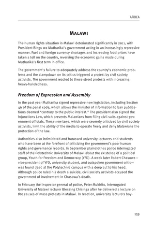 AFRICA



                                  M
The human rights situation in Malawi deteriorated significantly in 2011, with
President Bingu wa Mutharika’s government acting in an increasingly repressive
manner. Fuel and foreign currency shortages and increasing food prices have
taken a toll on the country, reversing the economic gains made during
Mutharika’s first term in office.

The government’s failure to adequately address the country’s economic prob-
lems and the clampdown on its critics triggered a protest by civil society
activists. The government reacted to these street protests with increasing
heavy-handedness.


Freedom of Expression and Assembly
In the past year Mutharika signed repressive new legislation, including Section
46 of the penal code, which allows the minister of information to ban publica-
tions deemed “contrary to the public interest.” The president also signed the
Injunctions Law, which prevents Malawians from filing civil suits against gov-
ernment officials. These new laws, which were severely criticized by civil society
activists, limit the ability of the media to operate freely and deny Malawians the
protection of the law.

Authorities also intimidated and harassed university lecturers and students
who have been at the forefront of criticizing the government’s poor human
rights and governance records. In September plainclothes police interrogated
staff of the Polytechnic University of Malawi about the existence of a political
group, Youth for Freedom and Democracy (YFD). A week later Robert Chasowa—
vice-president of YFD, university student, and outspoken government critic—
was found dead at the Polytechnic campus with a deep cut to his head.
Although police ruled his death a suicide, civil society activists accused the
government of involvement in Chasowa’s death.

In February the inspector general of police, Peter Mukhito, interrogated
University of Malawi lecturer Blessing Chisinga after he delivered a lecture on
the causes of mass protests in Malawi. In reaction, university lecturers boy-




                                                                              139
 