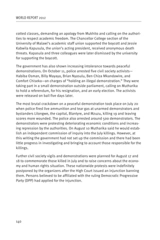 WORLD REPORT 2012



cotted classes, demanding an apology from Mukhito and calling on the authori-
ties to respect academic freedom. The Chancellor College section of the
University of Malawi’s academic staff union supported the boycott and Jessie
Kabwila Kapusula, the union’s acting president, received anonymous death
threats. Kapasula and three colleagues were later dismissed by the university
for supporting the boycott.

The government has also shown increasing intolerance towards peaceful
demonstrations. On October 11, police arrested five civil society activists—
Habiba Osman, Billy Mayaya, Brian Nyasulu, Ben Chiza Mkandawire, and
Comfort Chiseko—on charges of “holding an illegal demonstration.” They were
taking part in a small demonstration outside parliament, calling on Mutharika
to hold a referendum, for his resignation, and an early election. The activists
were released on bail five days later.

The most brutal crackdown on a peaceful demonstration took place on July 20
when police fired live ammunition and tear gas at unarmed demonstrators and
bystanders Lilongwe, the capital, Blantyre, and Mzuzu, killing 19 and leaving
scores more wounded. The police also arrested around 500 demonstrators. The
demonstrators were protesting deteriorating economic conditions and increas-
ing repression by the authorities. On August 10 Mutharika said he would estab-
lish an independent commission of inquiry into the July killings. However, at
this writing the government had not set up the commission and there had been
little progress in investigating and bringing to account those responsible for the
killings.

Further civil society vigils and demonstrations were planned for August 17 and
18 to commemorate those killed in July and to raise concerns about the econo-
my and human rights situation. These nationwide protests were indefinitely
postponed by the organizers after the High Court issued an injunction banning
them. Persons believed to be affiliated with the ruling Democratic Progressive
Party (DPP) had applied for the injunction.




140
 