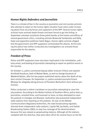 AFRICA



Human Rights Defenders and Journalists
There is a climate of fear in the country as journalists and civil society activists
who attempt to report on the human rights situation have come under increas-
ing attack from security forces and supporters of the DPP. Several human rights
activists have received death threats and been forced to go into hiding. In
September unknown assailants threw petrol bombs at the homes and offices of
several government critics, including activists Mcdonald Sembereka and Rafiq
Hajat and opposition politician Salim Bagus. Human rights activists alleged
that the government and DPP supporters orchestrated the attacks. At this writ-
ing the police had neither conducted any investigations nor arrested those
responsible for the attacks.


Freedom of Press
Police and DPP supporters have also been implicated in the intimidation, arbi-
trary arrest, and beating of journalists attempting to report on political events in
the country.

On October 11, police summoned deputy editor Innocent Chitosi and reporter
Archibald Kasakura, both of Malawi News, as well as George Kasakula of
Weekend Nation, after the two papers published stories about the death of stu-
dent activist Chasowa. On September 12, police arrested journalist Ernest
Mhwayo for allegedly taking pictures of President Mutharika’s farm without per-
mission.

Police conducted a violent crackdown on journalists attempting to cover the
July protests. According to the Media Institute of Southern Africa, police beat 14
journalists, arrested three, and harassed 10 more, as they attempted to cover
the protests in Lilongwe and Blantyre. Authorities also prevented independent
radio stations from reporting on the protests. On July 20 the Malawi
Communications Regulatory Authorities, the state broadcasting regulator,
directed three independent radio stations, Capital FM, Joy Radio, and Zodiak
Broadcasting Station (ZBS), to stop live coverage of the demonstrations
because this was viewed as perpetuating violence. Although all the stations
complied with the directive, they were taken off air for several hours on the fol-




                                                                                 141
 