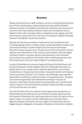 AFRICA



                                   N
Deeply entrenched human rights problems, as well as the growing threat posed
by a militant Islamist group, underscored the pressing need for President
Goodluck Jonathan to strengthen and reform the institutions that ensure securi-
ty and the rule of law. National elections in April were heralded by many as
Nigeria’s fairest. Still, campaign violence, allegations of vote rigging, and infla-
tion of results—particularly in the rural areas of southeastern Nigeria, President
Jonathan’s stronghold—marred the elections.

Episodes of intercommunal violence continued to claim hundreds of lives,
including ongoing violence in Plateau State, and post-presidential election riots
and sectarian killings in northern Nigeria that left more than 800 dead.
Meanwhile abuses by government security forces and the ruling elite’s misman-
agement and embezzlement of the country’s vast oil wealth continued largely
unabated. Endemic corruption, poverty, poor governance, and unchecked
police abuses have created an environment where militant groups thrive and
find ready recruits in the vast cadre of Nigeria’s unemployed youth.

A series of bombings and numerous targeted killings by the Boko Haram mili-
tant Islamist group in northern Nigeria had at this writing left more than 425
people dead in 2011, raising concern about the government’s use of heavy-
handed tactics in responding to the problem. Suspected members of the group
carried out dozens of attacks in the northern city of Maiduguri, gunning down
police officers, politicians, traditional leaders, and opposing clerics. The group
also claimed responsibility for the November bombings in the town of
Damaturu, Yobe State, that left at least 100 people dead, and a suicide bomb
attack in August on the United Nations building in Abuja that killed 24 people
and injured more than 100 others.

The administration took some steps to improve government transparency. In
May the National Assembly passed, and President Jonathan signed into law,
the Freedom of Information Act, which guarantees the public the right to access
public records. Free speech and the independent press remained robust.
Nigeria’s judiciary continued to exercise a degree of independence but was
dogged by public allegations of corruption. Meanwhile, many of the corruption




                                                                                143
 