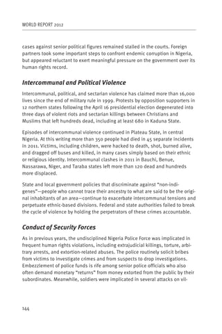 WORLD REPORT 2012



cases against senior political figures remained stalled in the courts. Foreign
partners took some important steps to confront endemic corruption in Nigeria,
but appeared reluctant to exert meaningful pressure on the government over its
human rights record.


Intercommunal and Political Violence
Intercommunal, political, and sectarian violence has claimed more than 16,000
lives since the end of military rule in 1999. Protests by opposition supporters in
12 northern states following the April 16 presidential election degenerated into
three days of violent riots and sectarian killings between Christians and
Muslims that left hundreds dead, including at least 680 in Kaduna State.

Episodes of intercommunal violence continued in Plateau State, in central
Nigeria. At this writing more than 350 people had died in 45 separate incidents
in 2011. Victims, including children, were hacked to death, shot, burned alive,
and dragged off buses and killed, in many cases simply based on their ethnic
or religious identity. Intercommunal clashes in 2011 in Bauchi, Benue,
Nassarawa, Niger, and Taraba states left more than 120 dead and hundreds
more displaced.

State and local government policies that discriminate against “non-indi-
genes”—people who cannot trace their ancestry to what are said to be the origi-
nal inhabitants of an area—continue to exacerbate intercommunal tensions and
perpetuate ethnic-based divisions. Federal and state authorities failed to break
the cycle of violence by holding the perpetrators of these crimes accountable.


Conduct of Security Forces
As in previous years, the undisciplined Nigeria Police Force was implicated in
frequent human rights violations, including extrajudicial killings, torture, arbi-
trary arrests, and extortion-related abuses. The police routinely solicit bribes
from victims to investigate crimes and from suspects to drop investigations.
Embezzlement of police funds is rife among senior police officials who also
often demand monetary “returns” from money extorted from the public by their
subordinates. Meanwhile, soldiers were implicated in several attacks on vil-




144
 