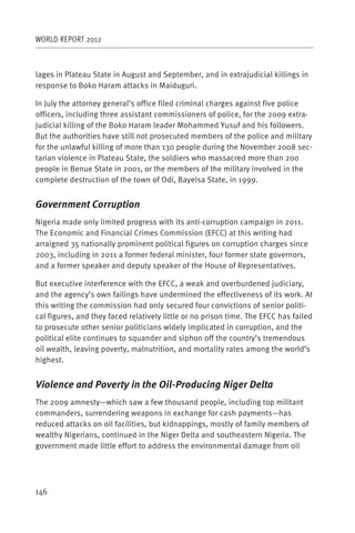 WORLD REPORT 2012



lages in Plateau State in August and September, and in extrajudicial killings in
response to Boko Haram attacks in Maiduguri.

In July the attorney general’s office filed criminal charges against five police
officers, including three assistant commissioners of police, for the 2009 extra-
judicial killing of the Boko Haram leader Mohammed Yusuf and his followers.
But the authorities have still not prosecuted members of the police and military
for the unlawful killing of more than 130 people during the November 2008 sec-
tarian violence in Plateau State, the soldiers who massacred more than 200
people in Benue State in 2001, or the members of the military involved in the
complete destruction of the town of Odi, Bayelsa State, in 1999.


Government Corruption
Nigeria made only limited progress with its anti-corruption campaign in 2011.
The Economic and Financial Crimes Commission (EFCC) at this writing had
arraigned 35 nationally prominent political figures on corruption charges since
2003, including in 2011 a former federal minister, four former state governors,
and a former speaker and deputy speaker of the House of Representatives.

But executive interference with the EFCC, a weak and overburdened judiciary,
and the agency’s own failings have undermined the effectiveness of its work. At
this writing the commission had only secured four convictions of senior politi-
cal figures, and they faced relatively little or no prison time. The EFCC has failed
to prosecute other senior politicians widely implicated in corruption, and the
political elite continues to squander and siphon off the country’s tremendous
oil wealth, leaving poverty, malnutrition, and mortality rates among the world’s
highest.


Violence and Poverty in the Oil-Producing Niger Delta
The 2009 amnesty—which saw a few thousand people, including top militant
commanders, surrendering weapons in exchange for cash payments—has
reduced attacks on oil facilities, but kidnappings, mostly of family members of
wealthy Nigerians, continued in the Niger Delta and southeastern Nigeria. The
government made little effort to address the environmental damage from oil




146
 