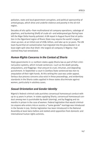 AFRICA



pollution, state and local government corruption, and political sponsorship of
armed groups, which drive and underlie violence and poverty in the oil-rich
region.

Decades of oils spills—from multinational oil company operations, sabotage of
pipelines, and bunkering (theft) of crude oil—and widespread gas flaring have
left the Niger Delta heavily polluted. A UN report in August found that oil pollu-
tion in the Ogoniland region of Rivers State may require the world’s largest
clean up ever, at an initial cost of US$1 billion, and take up to 30 years. The UN
team found that oil contamination had migrated into the groundwater in at
least eight spill sites that Shell—the largest oil company in Nigeria—had
claimed they had remediated.


Human Rights Concerns in the Context of Sharia
State governments in 12 northern states apply Sharia law as part of their crimi-
nal justice systems, which include sentences—such as the death penalty,
amputations, and floggings—that amount to cruel, inhuman, and degrading
punishment. In September a court in Zamfara State sentenced two men to
amputation of their right hands. At this writing the case was under appeal.
Serious due process concerns also exist in these proceedings, and evidentiary
standards in the Sharia codes applied in these states discriminate against
women, particularly in adultery cases.


Sexual Orientation and Gender Identity
Nigeria’s federal criminal code punishes consensual homosexual conduct with
up to 14 years in prison. In states applying Sharia, consensual homosexual con-
duct among men is punishable by death (stoning), and by flogging and six
months in prison in the case of women. Federal legislation that would criminal-
ize anyone who enters into or assists a “same gender” marriage was introduced
in the Senate in July. Similar legislation has been introduced in the National
Assembly at least twice before and stalled amid opposition from domestic and
international human rights activists.




                                                                               147
 