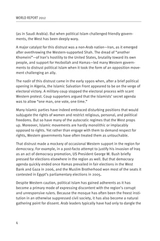 WORLD REPORT 2012



(as in Saudi Arabia). But when political Islam challenged friendly govern-
ments, the West has been deeply wary.

A major catalyst for this distrust was a non-Arab nation—Iran, as it emerged
after overthrowing the Western-supported Shah. The dread of “another
Khomeini”—of Iran’s hostility to the United States, brutality toward its own
people, and support for Hezbollah and Hamas—led many Western govern-
ments to distrust political Islam when it took the form of an opposition move-
ment challenging an ally.

The nadir of this distrust came in the early 1990s when, after a brief political
opening in Algeria, the Islamic Salvation Front appeared to be on the verge of
electoral victory. A military coup stopped the electoral process with scant
Western protest. Coup supporters argued that the Islamists’ secret agenda
was to allow “one man, one vote, one time.”

Many Islamic parties have indeed embraced disturbing positions that would
subjugate the rights of women and restrict religious, personal, and political
freedoms. But so have many of the autocratic regimes that the West props
up. Moreover, Islamic movements are hardly monolithic or implacably
opposed to rights. Yet rather than engage with them to demand respect for
rights, Western governments have often treated them as untouchable.

That distrust made a mockery of occasional Western support in the region for
democracy. For example, in a post-facto attempt to justify his invasion of Iraq
as an act of democracy promotion, US President George W. Bush briefly
pressed for elections elsewhere in the region as well. But that democracy
agenda quickly ended once Hamas prevailed in fair elections in the West
Bank and Gaza in 2006, and the Muslim Brotherhood won most of the seats it
contested in Egypt’s parliamentary elections in 2005.

Despite Western caution, political Islam has gained adherents as it has
become a primary mode of expressing discontent with the region’s corrupt
and unresponsive rulers. Because the mosque has often been the freest insti-
tution in an otherwise suppressed civil society, it has also become a natural
gathering point for dissent. Arab leaders typically have had only to dangle the




4
 