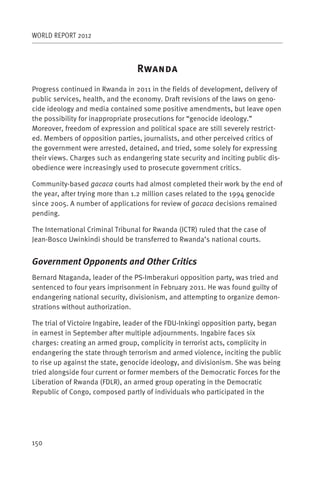 WORLD REPORT 2012



                                  R
Progress continued in Rwanda in 2011 in the fields of development, delivery of
public services, health, and the economy. Draft revisions of the laws on geno-
cide ideology and media contained some positive amendments, but leave open
the possibility for inappropriate prosecutions for “genocide ideology.”
Moreover, freedom of expression and political space are still severely restrict-
ed. Members of opposition parties, journalists, and other perceived critics of
the government were arrested, detained, and tried, some solely for expressing
their views. Charges such as endangering state security and inciting public dis-
obedience were increasingly used to prosecute government critics.

Community-based gacaca courts had almost completed their work by the end of
the year, after trying more than 1.2 million cases related to the 1994 genocide
since 2005. A number of applications for review of gacaca decisions remained
pending.

The International Criminal Tribunal for Rwanda (ICTR) ruled that the case of
Jean-Bosco Uwinkindi should be transferred to Rwanda’s national courts.


Government Opponents and Other Critics
Bernard Ntaganda, leader of the PS-Imberakuri opposition party, was tried and
sentenced to four years imprisonment in February 2011. He was found guilty of
endangering national security, divisionism, and attempting to organize demon-
strations without authorization.

The trial of Victoire Ingabire, leader of the FDU-Inkingi opposition party, began
in earnest in September after multiple adjournments. Ingabire faces six
charges: creating an armed group, complicity in terrorist acts, complicity in
endangering the state through terrorism and armed violence, inciting the public
to rise up against the state, genocide ideology, and divisionism. She was being
tried alongside four current or former members of the Democratic Forces for the
Liberation of Rwanda (FDLR), an armed group operating in the Democratic
Republic of Congo, composed partly of individuals who participated in the




150
 