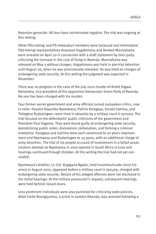 AFRICA



Rwandan genocide. All four have incriminated Ingabire. The trial was ongoing at
this writing.

Other FDU-Inkingi and PS-Imberakuri members were harassed and intimidated.
FDU-Inkingi representatives Anastase Hagabimana and Norbert Manirafasha
were arrested on April 20 in connection with a draft statement by their party
criticizing the increase in the cost of living in Rwanda. Manirafasha was
released on May 3 without charges. Hagabimana was held in pre-trial detention
until August 26, when he was provisionally released. He was tried on charges of
endangering state security. At this writing the judgment was expected in
November.

There was no progress in the case of the July 2010 murder of André Kagwa
Rwisereka, vice-president of the opposition Democratic Green Party of Rwanda.
No one has been charged with his murder.

Four former senior government and army officials turned outspoken critics, now
in exile—Faustin Kayumba Nyamwasa, Patrick Karegeya, Gerald Gahima, and
Théogène Rudasingwa—were tried in absentia by a military court in January. The
trial focused on the defendants’ public criticisms of the government and
President Paul Kagame. They were found guilty of endangering state security,
destabilizing public order, divisionism, defamation, and forming a criminal
enterprise. Karegeya and Gahima were each sentenced to 20 years imprison-
ment and Nyamwasa and Rudasingwa to 24 years, with an additional charge of
army desertion. The trial of six people accused of involvement in a failed assas-
sination attempt on Nyamwasa in 2010 opened in South Africa in June and
hearings continued through October. At this writing the trial had not yet con-
cluded.

Nyamwasa’s brother, Lt.-Col. Rugigana Ngabo, held incommunicado since his
arrest in August 2010, appeared before a military court in January, charged with
endangering state security. Details of his alleged offenses were not disclosed in
the initial hearings. At the military prosecutor’s request, subsequent hearings
were held behind closed doors.

Less prominent individuals were also punished for criticizing state policies.
Abbé Emile Nsengiyumva, a priest in eastern Rwanda, was arrested following a




                                                                              151
 