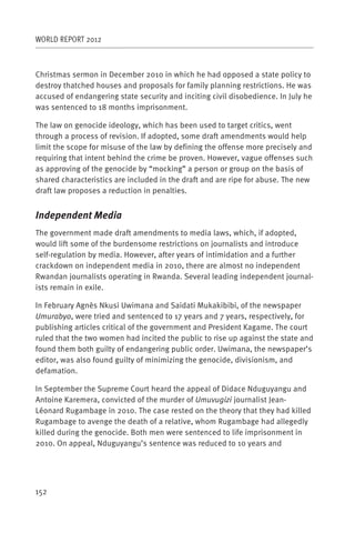 WORLD REPORT 2012



Christmas sermon in December 2010 in which he had opposed a state policy to
destroy thatched houses and proposals for family planning restrictions. He was
accused of endangering state security and inciting civil disobedience. In July he
was sentenced to 18 months imprisonment.

The law on genocide ideology, which has been used to target critics, went
through a process of revision. If adopted, some draft amendments would help
limit the scope for misuse of the law by defining the offense more precisely and
requiring that intent behind the crime be proven. However, vague offenses such
as approving of the genocide by “mocking” a person or group on the basis of
shared characteristics are included in the draft and are ripe for abuse. The new
draft law proposes a reduction in penalties.


Independent Media
The government made draft amendments to media laws, which, if adopted,
would lift some of the burdensome restrictions on journalists and introduce
self-regulation by media. However, after years of intimidation and a further
crackdown on independent media in 2010, there are almost no independent
Rwandan journalists operating in Rwanda. Several leading independent journal-
ists remain in exile.

In February Agnès Nkusi Uwimana and Saidati Mukakibibi, of the newspaper
Umurabyo, were tried and sentenced to 17 years and 7 years, respectively, for
publishing articles critical of the government and President Kagame. The court
ruled that the two women had incited the public to rise up against the state and
found them both guilty of endangering public order. Uwimana, the newspaper’s
editor, was also found guilty of minimizing the genocide, divisionism, and
defamation.

In September the Supreme Court heard the appeal of Didace Nduguyangu and
Antoine Karemera, convicted of the murder of Umuvugizi journalist Jean-
Léonard Rugambage in 2010. The case rested on the theory that they had killed
Rugambage to avenge the death of a relative, whom Rugambage had allegedly
killed during the genocide. Both men were sentenced to life imprisonment in
2010. On appeal, Nduguyangu’s sentence was reduced to 10 years and




152
 