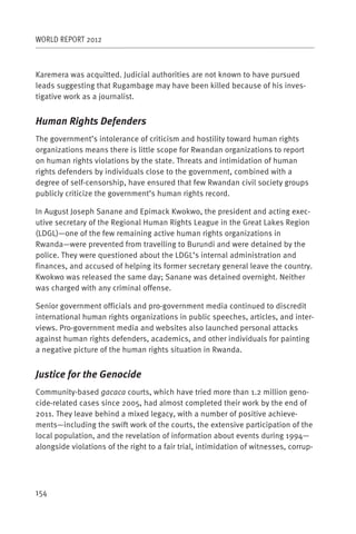 WORLD REPORT 2012



Karemera was acquitted. Judicial authorities are not known to have pursued
leads suggesting that Rugambage may have been killed because of his inves-
tigative work as a journalist.


Human Rights Defenders
The government’s intolerance of criticism and hostility toward human rights
organizations means there is little scope for Rwandan organizations to report
on human rights violations by the state. Threats and intimidation of human
rights defenders by individuals close to the government, combined with a
degree of self-censorship, have ensured that few Rwandan civil society groups
publicly criticize the government’s human rights record.

In August Joseph Sanane and Epimack Kwokwo, the president and acting exec-
utive secretary of the Regional Human Rights League in the Great Lakes Region
(LDGL)—one of the few remaining active human rights organizations in
Rwanda—were prevented from travelling to Burundi and were detained by the
police. They were questioned about the LDGL’s internal administration and
finances, and accused of helping its former secretary general leave the country.
Kwokwo was released the same day; Sanane was detained overnight. Neither
was charged with any criminal offense.

Senior government officials and pro-government media continued to discredit
international human rights organizations in public speeches, articles, and inter-
views. Pro-government media and websites also launched personal attacks
against human rights defenders, academics, and other individuals for painting
a negative picture of the human rights situation in Rwanda.


Justice for the Genocide
Community-based gacaca courts, which have tried more than 1.2 million geno-
cide-related cases since 2005, had almost completed their work by the end of
2011. They leave behind a mixed legacy, with a number of positive achieve-
ments—including the swift work of the courts, the extensive participation of the
local population, and the revelation of information about events during 1994—
alongside violations of the right to a fair trial, intimidation of witnesses, corrup-




154
 