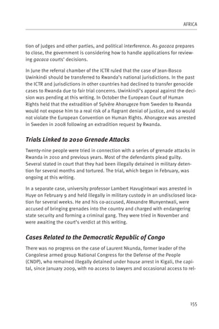 AFRICA



tion of judges and other parties, and political interference. As gacaca prepares
to close, the government is considering how to handle applications for review-
ing gacaca courts’ decisions.

In June the referral chamber of the ICTR ruled that the case of Jean-Bosco
Uwinkindi should be transferred to Rwanda’s national jurisdictions. In the past
the ICTR and jurisdictions in other countries had declined to transfer genocide
cases to Rwanda due to fair trial concerns. Uwinkindi’s appeal against the deci-
sion was pending at this writing. In October the European Court of Human
Rights held that the extradition of Sylvère Ahorugeze from Sweden to Rwanda
would not expose him to a real risk of a flagrant denial of justice, and so would
not violate the European Convention on Human Rights. Ahorugeze was arrested
in Sweden in 2008 following an extradition request by Rwanda.


Trials Linked to 2010 Grenade Attacks
Twenty-nine people were tried in connection with a series of grenade attacks in
Rwanda in 2010 and previous years. Most of the defendants plead guilty.
Several stated in court that they had been illegally detained in military deten-
tion for several months and tortured. The trial, which began in February, was
ongoing at this writing.

In a separate case, university professor Lambert Havugintwari was arrested in
Huye on February 9 and held illegally in military custody in an undisclosed loca-
tion for several weeks. He and his co-accused, Alexandre Munyentwali, were
accused of bringing grenades into the country and charged with endangering
state security and forming a criminal gang. They were tried in November and
were awaiting the court’s verdict at this writing.


Cases Related to the Democratic Republic of Congo
There was no progress on the case of Laurent Nkunda, former leader of the
Congolese armed group National Congress for the Defense of the People
(CNDP), who remained illegally detained under house arrest in Kigali, the capi-
tal, since January 2009, with no access to lawyers and occasional access to rel-




                                                                              155
 