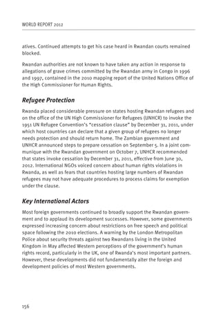 WORLD REPORT 2012



atives. Continued attempts to get his case heard in Rwandan courts remained
blocked.

Rwandan authorities are not known to have taken any action in response to
allegations of grave crimes committed by the Rwandan army in Congo in 1996
and 1997, contained in the 2010 mapping report of the United Nations Office of
the High Commissioner for Human Rights.


Refugee Protection
Rwanda placed considerable pressure on states hosting Rwandan refugees and
on the office of the UN High Commissioner for Refugees (UNHCR) to invoke the
1951 UN Refugee Convention’s “cessation clause” by December 31, 2011, under
which host countries can declare that a given group of refugees no longer
needs protection and should return home. The Zambian government and
UNHCR announced steps to prepare cessation on September 5. In a joint com-
munique with the Rwandan government on October 7, UNHCR recommended
that states invoke cessation by December 31, 2011, effective from June 30,
2012. International NGOs voiced concern about human rights violations in
Rwanda, as well as fears that countries hosting large numbers of Rwandan
refugees may not have adequate procedures to process claims for exemption
under the clause.


Key International Actors
Most foreign governments continued to broadly support the Rwandan govern-
ment and to applaud its development successes. However, some governments
expressed increasing concern about restrictions on free speech and political
space following the 2010 elections. A warning by the London Metropolitan
Police about security threats against two Rwandans living in the United
Kingdom in May affected Western perceptions of the government’s human
rights record, particularly in the UK, one of Rwanda’s most important partners.
However, these developments did not fundamentally alter the foreign and
development policies of most Western governments.




156
 
