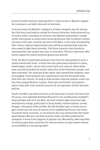 INTRODUCTION



threat of hostile Islamists replacing them in order to lock in Western support
for crackdowns and defer demands for elections.

A second reason for Western indulgence of Arab strongmen was the percep-
tion that they could help to combat the threat of terrorism. Arab extremists by
no means hold a monopoly on terrorism, but Western policymakers viewed
certain Arab groups as particularly menacing because they murdered civilians
not only in their own countries but also in the West. In the name of protecting
their citizens, Western governments were willing to promote Arab autocrats
who vowed to fight these terrorists. That these autocrats also tortured or
repressed their own people was seen as secondary. That this repression often
fueled support for violent extremist groups was ignored.

Third, the West trusted Arab autocrats more than the Arab people to reach a
modus vivendi with Israel—a factor that was particularly important in policy
toward Egypt, Jordan, and to some extent Syria and Lebanon. Many Arabs
were naturally disturbed by Israel’s repression of the Palestinian people, and
often protested. The autocrats of the region soon learned that allowing—even
encouraging—these protests was a good way to channel discontent away
from their own misrule. So long as Arab dictators kept the protests under con-
trol, they enjoyed Western support. Those who went further and signed a
peace treaty with Israel received massive US aid regardless of their domestic
policies.

Fourth, the West saw Arab autocrats as the best way to sustain the flow of oil.
Of course, even Ayatollah Ruhollah Khomeini’s Iran and Muammar Gaddafi’s
Libya willingly sold oil to the West. But with markets tight and prices high,
revolutionary change, particularly in Saudi Arabia, risked economic turmoil
through a disruption of the oil flow. Nor did the West want a hostile Iran to
gain control over the vast oil reserves of its neighboring Persian Gulf states.
To prevent these scenarios, or any threat to the cozy relationships that devel-
oped between Western and Arab business elites, the West preferred the
strongmen it knew to the vagaries of popular rule. Meanwhile, often-bountiful
oil revenue gave these autocrats the coercive means to retain power without
accountability to a tax-paying public.




                                                                                 5
 