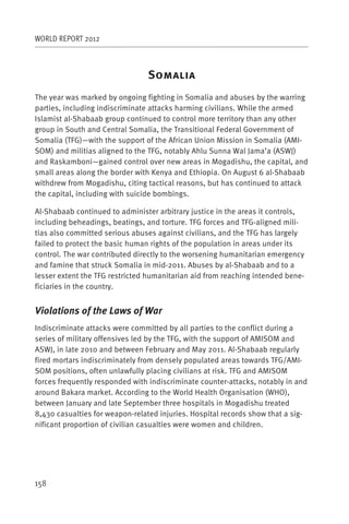 WORLD REPORT 2012



                                S
The year was marked by ongoing fighting in Somalia and abuses by the warring
parties, including indiscriminate attacks harming civilians. While the armed
Islamist al-Shabaab group continued to control more territory than any other
group in South and Central Somalia, the Transitional Federal Government of
Somalia (TFG)—with the support of the African Union Mission in Somalia (AMI-
SOM) and militias aligned to the TFG, notably Ahlu Sunna Wal Jama’a (ASWJ)
and Raskamboni—gained control over new areas in Mogadishu, the capital, and
small areas along the border with Kenya and Ethiopia. On August 6 al-Shabaab
withdrew from Mogadishu, citing tactical reasons, but has continued to attack
the capital, including with suicide bombings.

Al-Shabaab continued to administer arbitrary justice in the areas it controls,
including beheadings, beatings, and torture. TFG forces and TFG-aligned mili-
tias also committed serious abuses against civilians, and the TFG has largely
failed to protect the basic human rights of the population in areas under its
control. The war contributed directly to the worsening humanitarian emergency
and famine that struck Somalia in mid-2011. Abuses by al-Shabaab and to a
lesser extent the TFG restricted humanitarian aid from reaching intended bene-
ficiaries in the country.


Violations of the Laws of War
Indiscriminate attacks were committed by all parties to the conflict during a
series of military offensives led by the TFG, with the support of AMISOM and
ASWJ, in late 2010 and between February and May 2011. Al-Shabaab regularly
fired mortars indiscriminately from densely populated areas towards TFG/AMI-
SOM positions, often unlawfully placing civilians at risk. TFG and AMISOM
forces frequently responded with indiscriminate counter-attacks, notably in and
around Bakara market. According to the World Health Organisation (WHO),
between January and late September three hospitals in Mogadishu treated
8,430 casualties for weapon-related injuries. Hospital records show that a sig-
nificant proportion of civilian casualties were women and children.




158
 