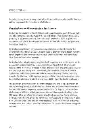 WORLD REPORT 2012



including those formerly associated with aligned militias, undergo effective age
vetting to prevent the recruitment of children.


Restrictions on Humanitarian Assistance
On July 20 the regions of South Bakool and Lower Shabelle were declared to be
in a state of famine and by August the United Nations had declared six areas,
primarily in southern Somalia, to be in a state of famine. As of August 2011
more than half of the Somali population—an estimated 4 million people—was
in need of food aid.

Al-Shabaab restrictions on humanitarian assistance persisted despite the
unfolding humanitarian disaster. It continued to prohibit over a dozen humani-
tarian organizations from working in areas under its control, with continued
attacks on humanitarian workers.

Al-Shabaab has also imposed taxation, both monetary and on livestock, on the
population under its control, causing significant hardship. It also severely
restricted the movement of those in need of assistance, preventing people, par-
ticularly boys and young men, from fleeing to Kenya for assistance. In late
September al-Shabaab prevented IDPs from reaching Mogadishu, stopping
them in the Afgooye corridor on the outskirts of the city and transporting them
back to their places of origin. It also returned IDPs from Baidoa to rural areas.

The diversion of humanitarian aid within Mogadishu and the perpetration of
violence during food distribution by TFG forces and allied militias have further
limited IDPs’ access to greatly needed assistance. On August 5 at least three
civilians were killed in a Badbado camp after militias reportedly allied to the
TFG opened fire on a food distribution site. Newly appointed Prime Minister
Abdiweli Mohamed Ali created a committee to investigate the incident. In addi-
tion, United States sanctions on terrorist groups have restricted US aid going
into southern and central Somalia and support for certain humanitarian organi-
zations.




162
 