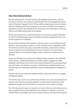 AFRICA



Key International Actors
Western governments, the UN, the AU, and neighboring countries, with the
exception of Eritrea, are united in supporting the TFG as the legitimate govern-
ment of Somalia. Support for the TFG was forthcoming despite concerns about
political infighting and lack of progress on the basic priorities of the Djibouti
agreement, such as the drafting of the constitution, the reformation of the par-
liament and addressing issues of corruption.

Eritrea uses Somalia as a convenient theater in its proxy war against Ethiopia.
In July the UN Monitoring Group on Somalia and Eritrea reported Eritrea’s con-
tinued support for al-Shabaab.

Kenya closed its border with Somalia in January 2007; it has forcibly returned
Somalis, including asylum seekers, to their country and has repeatedly called
for Somalis to receive assistance only within Somalia, and yet at this writing
Kenya continues to accommodate the arrival of around 1,000 new Somali
refugees daily in the sprawling refugee camps around the northern town of
Dadaab.

Kenya and Ethiopia have trained and offered military support to TFG-affiliated
militia groups, notably Raskamboni and ASWJ. Reports suggest that both
Ethiopian and Kenyan forces have also entered Somalia for security operations
near the border. On October 16, Kenyan military forces entered Somalia and
declared war on al-Shabaab, following a series of kidnappings of foreigners in
Kenya.

The US military has carried out targeted strikes using aerial drones on alleged
al-Shabaab targets.

The UN Security Council has authorized an AU force of 12,000 peacekeepers for
Somalia, but thus far only 9,000 Ugandan and Burundian troops have been
deployed, despite calls by the AU for an increase in the number of troops.

The UN independent expert on Somalia and some other key international actors
have recognized that accountability for past abuses in Somalia is crucial to
establishing a meaningful and inclusive peace process, but they have not prior-




                                                                               163
 