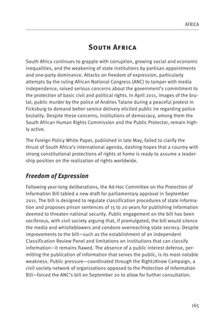 AFRICA



                              S            A
South Africa continues to grapple with corruption, growing social and economic
inequalities, and the weakening of state institutions by partisan appointments
and one-party dominance. Attacks on freedom of expression, particularly
attempts by the ruling African National Congress (ANC) to tamper with media
independence, raised serious concerns about the government’s commitment to
the protection of basic civil and political rights. In April 2011, images of the bru-
tal, public murder by the police of Andries Tatane during a peaceful protest in
Ficksburg to demand better service delivery elicited public ire regarding police
brutality. Despite these concerns, institutions of democracy, among them the
South African Human Rights Commission and the Public Protector, remain high-
ly active.

The Foreign Policy White Paper, published in late May, failed to clarify the
thrust of South Africa’s international agenda, dashing hopes that a country with
strong constitutional protections of rights at home is ready to assume a leader-
ship position on the realization of rights worldwide.


Freedom of Expression
Following year-long deliberations, the Ad-Hoc Committee on the Protection of
Information Bill tabled a new draft for parliamentary approval in September
2011. The bill is designed to regulate classification procedures of state informa-
tion and proposes prison sentences of 15 to 20 years for publishing information
deemed to threaten national security. Public engagement on the bill has been
vociferous, with civil society arguing that, if promulgated, the bill would silence
the media and whistleblowers and condone overreaching state secrecy. Despite
improvements to the bill—such as the establishment of an independent
Classification Review Panel and limitations on institutions that can classify
information—it remains flawed. The absence of a public interest defense, per-
mitting the publication of information that serves the public, is its most notable
weakness. Public pressure—coordinated through the Right2Know Campaign, a
civil society network of organizations opposed to the Protection of Information
Bill—forced the ANC’s bill on September 20 to allow for further consultation.




                                                                                 165
 