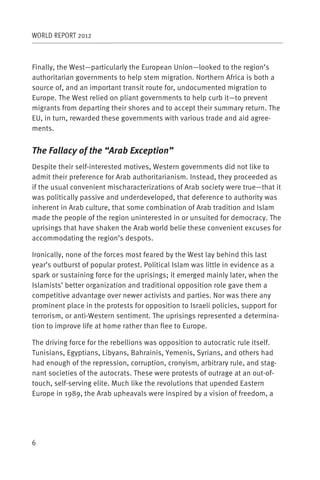 WORLD REPORT 2012



Finally, the West—particularly the European Union—looked to the region’s
authoritarian governments to help stem migration. Northern Africa is both a
source of, and an important transit route for, undocumented migration to
Europe. The West relied on pliant governments to help curb it—to prevent
migrants from departing their shores and to accept their summary return. The
EU, in turn, rewarded these governments with various trade and aid agree-
ments.


The Fallacy of the “Arab Exception”
Despite their self-interested motives, Western governments did not like to
admit their preference for Arab authoritarianism. Instead, they proceeded as
if the usual convenient mischaracterizations of Arab society were true—that it
was politically passive and underdeveloped, that deference to authority was
inherent in Arab culture, that some combination of Arab tradition and Islam
made the people of the region uninterested in or unsuited for democracy. The
uprisings that have shaken the Arab world belie these convenient excuses for
accommodating the region’s despots.

Ironically, none of the forces most feared by the West lay behind this last
year’s outburst of popular protest. Political Islam was little in evidence as a
spark or sustaining force for the uprisings; it emerged mainly later, when the
Islamists’ better organization and traditional opposition role gave them a
competitive advantage over newer activists and parties. Nor was there any
prominent place in the protests for opposition to Israeli policies, support for
terrorism, or anti-Western sentiment. The uprisings represented a determina-
tion to improve life at home rather than flee to Europe.

The driving force for the rebellions was opposition to autocratic rule itself.
Tunisians, Egyptians, Libyans, Bahrainis, Yemenis, Syrians, and others had
had enough of the repression, corruption, cronyism, arbitrary rule, and stag-
nant societies of the autocrats. These were protests of outrage at an out-of-
touch, self-serving elite. Much like the revolutions that upended Eastern
Europe in 1989, the Arab upheavals were inspired by a vision of freedom, a




6
 