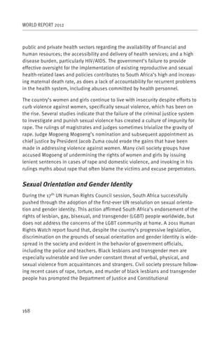 WORLD REPORT 2012



public and private health sectors regarding the availability of financial and
human resources; the accessibility and delivery of health services; and a high
disease burden, particularly HIV/AIDS. The government’s failure to provide
effective oversight for the implementation of existing reproductive and sexual
health-related laws and policies contributes to South Africa’s high and increas-
ing maternal death rate, as does a lack of accountability for recurrent problems
in the health system, including abuses committed by health personnel.

The country’s women and girls continue to live with insecurity despite efforts to
curb violence against women, specifically sexual violence, which has been on
the rise. Several studies indicate that the failure of the criminal justice system
to investigate and punish sexual violence has created a culture of impunity for
rape. The rulings of magistrates and judges sometimes trivialize the gravity of
rape. Judge Mogoeng Mogoeng’s nomination and subsequent appointment as
chief justice by President Jacob Zuma could erode the gains that have been
made in addressing violence against women. Many civil society groups have
accused Mogoeng of undermining the rights of women and girls by issuing
lenient sentences in cases of rape and domestic violence, and invoking in his
rulings myths about rape that often blame the victims and excuse perpetrators.


Sexual Orientation and Gender Identity
During the 17th UN Human Rights Council session, South Africa successfully
pushed through the adoption of the first-ever UN resolution on sexual orienta-
tion and gender identity. This action affirmed South Africa’s endorsement of the
rights of lesbian, gay, bisexual, and transgender (LGBT) people worldwide, but
does not address the concerns of the LGBT community at home. A 2011 Human
Rights Watch report found that, despite the country’s progressive legislation,
discrimination on the grounds of sexual orientation and gender identity is wide-
spread in the society and evident in the behavior of government officials,
including the police and teachers. Black lesbians and transgender men are
especially vulnerable and live under constant threat of verbal, physical, and
sexual violence from acquaintances and strangers. Civil society pressure follow-
ing recent cases of rape, torture, and murder of black lesbians and transgender
people has prompted the Department of Justice and Constitutional




168
 