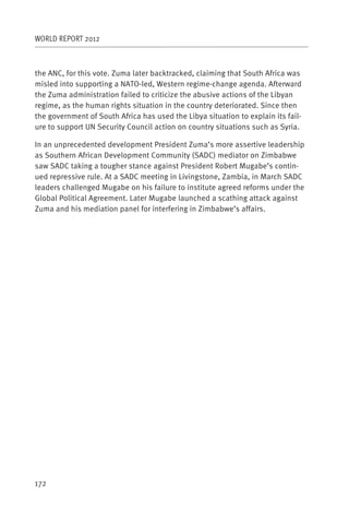 WORLD REPORT 2012



the ANC, for this vote. Zuma later backtracked, claiming that South Africa was
misled into supporting a NATO-led, Western regime-change agenda. Afterward
the Zuma administration failed to criticize the abusive actions of the Libyan
regime, as the human rights situation in the country deteriorated. Since then
the government of South Africa has used the Libya situation to explain its fail-
ure to support UN Security Council action on country situations such as Syria.

In an unprecedented development President Zuma’s more assertive leadership
as Southern African Development Community (SADC) mediator on Zimbabwe
saw SADC taking a tougher stance against President Robert Mugabe’s contin-
ued repressive rule. At a SADC meeting in Livingstone, Zambia, in March SADC
leaders challenged Mugabe on his failure to institute agreed reforms under the
Global Political Agreement. Later Mugabe launched a scathing attack against
Zuma and his mediation panel for interfering in Zimbabwe’s affairs.




172
 