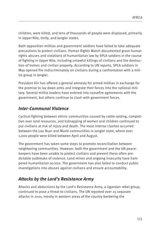 AFRICA



children, were killed, and tens of thousands of people were displaced, primarily
in Upper Nile, Unity, and Jonglei states.

Both opposition militias and government soldiers have failed to take adequate
precautions to protect civilians. Human Rights Watch documented grave human
rights abuses and violations of humanitarian law by SPLA soldiers in the course
of fighting in Upper Nile, including unlawful killings of civilians and the destruc-
tion of homes and civilian property. According to UN reports, SPLA soldiers in
May opened fire indiscriminately on civilians during a confrontation with a mili-
tia group in Jonglei.

President Kiir has offered a general amnesty for armed militias in exchange for
the promise to lay down arms and integrate their forces into the national mili-
tary. Several militia leaders have entered into ceasefire agreements with the
government, but others continue to clash with government forces.


Inter-Communal Violence
Cyclical fighting between ethnic communities caused by cattle-raiding, competi-
tion over land resources, and kidnapping of women and children continued to
put civilians at risk of injury and death. The most intense clashes occurred
between the Lou Nuer and Murle communities in Jonglei state, where over
1,000 people were killed between April and August.

The government has taken some steps to promote reconciliation between
neighboring communities. However, both the government and the UN peace-
keepers have been unable to protect civilians and prevent these often pre-
dictable outbreaks of violence. Land mines and ongoing insecurity have ham-
pered humanitarian access. The government has also failed to conduct public
investigations into abuses against civilians and ensure accountability.


Attacks by the Lord’s Resistance Army
Attacks and abductions by the Lord’s Resistance Army, a Ugandan rebel group,
continued to pose a threat to civilians. The UN reported over 25 separate
attacks in 2011, mostly in western areas of the country bordering the




                                                                                175
 