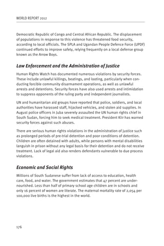 WORLD REPORT 2012



Democratic Republic of Congo and Central African Republic. The displacement
of populations in response to this violence has threatened food security,
according to local officials. The SPLA and Ugandan People Defence Force (UPDF)
continued efforts to improve safety, relying frequently on a local defense group
known as the Arrow Boys.


Law Enforcement and the Administration of Justice
Human Rights Watch has documented numerous violations by security forces.
These include unlawful killings, beatings, and looting, particularly when con-
ducting forcible community disarmament operations, as well as unlawful
arrests and detentions. Security forces have also used arrests and intimidation
to suppress opponents of the ruling party and independent journalists.

UN and humanitarian aid groups have reported that police, soldiers, and local
authorities have harassed staff, hijacked vehicles, and stolen aid supplies. In
August police officers in Juba severely assaulted the UN human rights chief in
South Sudan, forcing him to seek medical treatment. President Kiir has warned
security forces against such abuses.

There are serious human rights violations in the administration of justice such
as prolonged periods of pre-trial detention and poor conditions of detention.
Children are often detained with adults, while persons with mental disabilities
languish in prison without any legal basis for their detention and do not receive
treatment. Lack of legal aid also renders defendants vulnerable to due process
violations.


Economic and Social Rights
Millions of South Sudanese suffer from lack of access to education, health
care, food, and water. The government estimates that 47 percent are under-
nourished. Less than half of primary school age children are in schools and
only 16 percent of women are literate. The maternal mortality rate of 2,054 per
100,000 live births is the highest in the world.




176
 