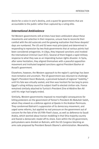 INTRODUCTION



desire for a voice in one’s destiny, and a quest for governments that are
accountable to the public rather than captured by a ruling elite.


International Ambivalence
Yet Western governments still at times have been ambivalent about these
movements and selective in their response, unsure how to reconcile their
comfort with the old autocrats and the growing realization that these despots’
days are numbered. The US and EU were most principled and determined in
responding to repression by two Arab governments that at various points had
been considered antagonists. In Libya, they imposed sanctions and invoked
the International Criminal Court (ICC). Several of them forged a rapid military
response to what they saw as an impending human rights disaster. In Syria,
after some hesitation, they aligned themselves with a peaceful opposition
movement and instituted targeted sanctions against President Bashar al-
Assad’s government.

Elsewhere, however, the Western approach to the region’s uprisings has been
more tentative and uncertain. The US government was reluctant to challenge
Egypt’s President Hosni Mubarak, a perceived bulwark of regional “stability,”
until his fate was virtually sealed, and then was hesitant for too long to press
Egypt’s ruling military council to subject itself to elected civilian rule. France
remained similarly attached to Tunisia’s President Zine el-Abidine Ben Ali
until his reign had largely ended.

Similarly, Western governments imposed no meaningful consequences for
killing protesters on the government of Yemen’s President Ali Abdullah Saleh,
whom they viewed as a defense against al Qaeda in the Arabian Peninsula.
They condemned Bahrain’s suppression of its democracy movement, and
urged some reforms, but applied no real pressure on the government out of
concern for the fate of the US Fifth Fleet’s base, as well as deference to Saudi
Arabia, which worried about Iranian meddling in that Shia-majority country
and feared a democratic model off its shore. Even within the US government,
policymakers were divided on Bahrain, with the US Congress blocking an
arms sale proposed by President Barack Obama’s administration. Meanwhile,




                                                                                 7
 