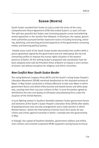 AFRICA



                            S          (N          )
South Sudan seceded from Sudan on July 9 under the terms of the 2005
Comprehensive Peace Agreement (CPA) that ended Sudan’s 22-year civil war.
The split was peaceful but Sudan saw increasing popular unrest and widening
armed opposition in the months that followed. In Khartoum, the capital, govern-
ment authorities pursued familiar repressive tactics including harassing, arrest-
ing, detaining, and torturing perceived opponents of the government; censoring
media; and banning political parties.

 Volatile areas north of the South Sudan border descended into conflict while a
peace agreement signed by the government and one rebel group did not end
simmering conflict or improve the human rights situation in the western
province of Darfur. At this writing Sudan’s proposed new constitution had not
been adopted amid calls by President Omar al-Bashir to impose a strict version
of Islamic law without exception for religious and ethnic minorities.


New Conflict Near South Sudan Border
The ruling National Congress Party (NCP) and the South’s ruling Sudan People’s
Liberation Movement (SPLM) remained deadlocked on the disputed territory of
Abyei. In May Sudan conducted a military offensive to take over Abyei in which
government forces and allied militia burned and looted homes and other prop-
erty, causing more than 100,000 civilians to flee. In June the parties agreed to
demilitarize the area and deploy an Ethiopian peacekeeping force under the
auspices of the United Nations.

In June fighting started in Southern Kordofan between Sudan government forces
and elements of the South’s Sudan People’s Liberation Army (SPLA) after weeks
of growing tension over security arrangements and a state election in which
Ahmed Haroun—whom the International Criminal Court (ICC) wants for war
crimes and crimes against humanity in Darfur—narrowly won the governorship
in May.

In Kadugli, the capital of Southern Kordofan, government soldiers and militia
shot civilians and arrested suspected SPLM supporters during house-to-house




                                                                             179
 