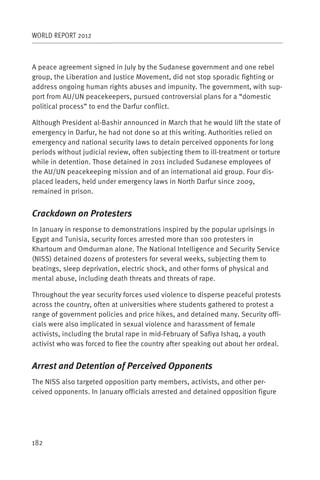 WORLD REPORT 2012



A peace agreement signed in July by the Sudanese government and one rebel
group, the Liberation and Justice Movement, did not stop sporadic fighting or
address ongoing human rights abuses and impunity. The government, with sup-
port from AU/UN peacekeepers, pursued controversial plans for a “domestic
political process” to end the Darfur conflict.

Although President al-Bashir announced in March that he would lift the state of
emergency in Darfur, he had not done so at this writing. Authorities relied on
emergency and national security laws to detain perceived opponents for long
periods without judicial review, often subjecting them to ill-treatment or torture
while in detention. Those detained in 2011 included Sudanese employees of
the AU/UN peacekeeping mission and of an international aid group. Four dis-
placed leaders, held under emergency laws in North Darfur since 2009,
remained in prison.


Crackdown on Protesters
In January in response to demonstrations inspired by the popular uprisings in
Egypt and Tunisia, security forces arrested more than 100 protesters in
Khartoum and Omdurman alone. The National Intelligence and Security Service
(NISS) detained dozens of protesters for several weeks, subjecting them to
beatings, sleep deprivation, electric shock, and other forms of physical and
mental abuse, including death threats and threats of rape.

Throughout the year security forces used violence to disperse peaceful protests
across the country, often at universities where students gathered to protest a
range of government policies and price hikes, and detained many. Security offi-
cials were also implicated in sexual violence and harassment of female
activists, including the brutal rape in mid-February of Safiya Ishaq, a youth
activist who was forced to flee the country after speaking out about her ordeal.


Arrest and Detention of Perceived Opponents
The NISS also targeted opposition party members, activists, and other per-
ceived opponents. In January officials arrested and detained opposition figure




182
 