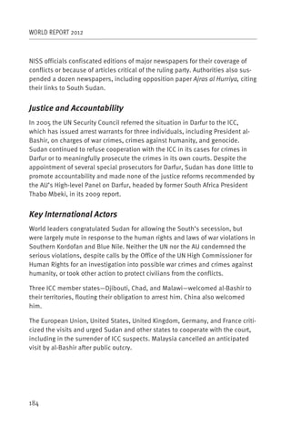 WORLD REPORT 2012



NISS officials confiscated editions of major newspapers for their coverage of
conflicts or because of articles critical of the ruling party. Authorities also sus-
pended a dozen newspapers, including opposition paper Ajras al Hurriya, citing
their links to South Sudan.


Justice and Accountability
In 2005 the UN Security Council referred the situation in Darfur to the ICC,
which has issued arrest warrants for three individuals, including President al-
Bashir, on charges of war crimes, crimes against humanity, and genocide.
Sudan continued to refuse cooperation with the ICC in its cases for crimes in
Darfur or to meaningfully prosecute the crimes in its own courts. Despite the
appointment of several special prosecutors for Darfur, Sudan has done little to
promote accountability and made none of the justice reforms recommended by
the AU’s High-level Panel on Darfur, headed by former South Africa President
Thabo Mbeki, in its 2009 report.


Key International Actors
World leaders congratulated Sudan for allowing the South’s secession, but
were largely mute in response to the human rights and laws of war violations in
Southern Kordofan and Blue Nile. Neither the UN nor the AU condemned the
serious violations, despite calls by the Office of the UN High Commissioner for
Human Rights for an investigation into possible war crimes and crimes against
humanity, or took other action to protect civilians from the conflicts.

Three ICC member states—Djibouti, Chad, and Malawi—welcomed al-Bashir to
their territories, flouting their obligation to arrest him. China also welcomed
him.

The European Union, United States, United Kingdom, Germany, and France criti-
cized the visits and urged Sudan and other states to cooperate with the court,
including in the surrender of ICC suspects. Malaysia cancelled an anticipated
visit by al-Bashir after public outcry.




184
 
