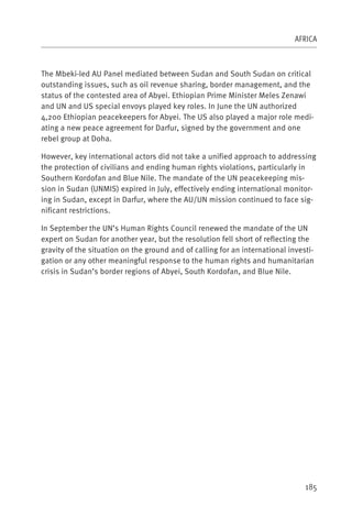 AFRICA



The Mbeki-led AU Panel mediated between Sudan and South Sudan on critical
outstanding issues, such as oil revenue sharing, border management, and the
status of the contested area of Abyei. Ethiopian Prime Minister Meles Zenawi
and UN and US special envoys played key roles. In June the UN authorized
4,200 Ethiopian peacekeepers for Abyei. The US also played a major role medi-
ating a new peace agreement for Darfur, signed by the government and one
rebel group at Doha.

However, key international actors did not take a unified approach to addressing
the protection of civilians and ending human rights violations, particularly in
Southern Kordofan and Blue Nile. The mandate of the UN peacekeeping mis-
sion in Sudan (UNMIS) expired in July, effectively ending international monitor-
ing in Sudan, except in Darfur, where the AU/UN mission continued to face sig-
nificant restrictions.

In September the UN’s Human Rights Council renewed the mandate of the UN
expert on Sudan for another year, but the resolution fell short of reflecting the
gravity of the situation on the ground and of calling for an international investi-
gation or any other meaningful response to the human rights and humanitarian
crisis in Sudan’s border regions of Abyei, South Kordofan, and Blue Nile.




                                                                                185
 