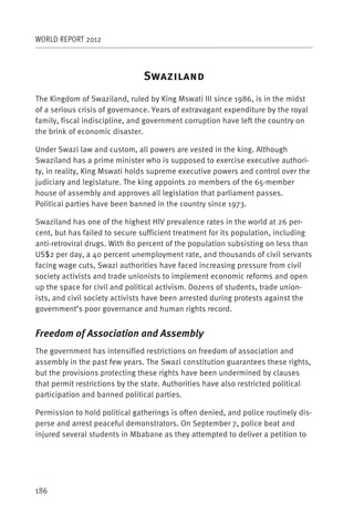 WORLD REPORT 2012



                                S
The Kingdom of Swaziland, ruled by King Mswati III since 1986, is in the midst
of a serious crisis of governance. Years of extravagant expenditure by the royal
family, fiscal indiscipline, and government corruption have left the country on
the brink of economic disaster.

Under Swazi law and custom, all powers are vested in the king. Although
Swaziland has a prime minister who is supposed to exercise executive authori-
ty, in reality, King Mswati holds supreme executive powers and control over the
judiciary and legislature. The king appoints 20 members of the 65-member
house of assembly and approves all legislation that parliament passes.
Political parties have been banned in the country since 1973.

Swaziland has one of the highest HIV prevalence rates in the world at 26 per-
cent, but has failed to secure sufficient treatment for its population, including
anti-retroviral drugs. With 80 percent of the population subsisting on less than
US$2 per day, a 40 percent unemployment rate, and thousands of civil servants
facing wage cuts, Swazi authorities have faced increasing pressure from civil
society activists and trade unionists to implement economic reforms and open
up the space for civil and political activism. Dozens of students, trade union-
ists, and civil society activists have been arrested during protests against the
government’s poor governance and human rights record.


Freedom of Association and Assembly
The government has intensified restrictions on freedom of association and
assembly in the past few years. The Swazi constitution guarantees these rights,
but the provisions protecting these rights have been undermined by clauses
that permit restrictions by the state. Authorities have also restricted political
participation and banned political parties.

Permission to hold political gatherings is often denied, and police routinely dis-
perse and arrest peaceful demonstrators. On September 7, police beat and
injured several students in Mbabane as they attempted to deliver a petition to




186
 