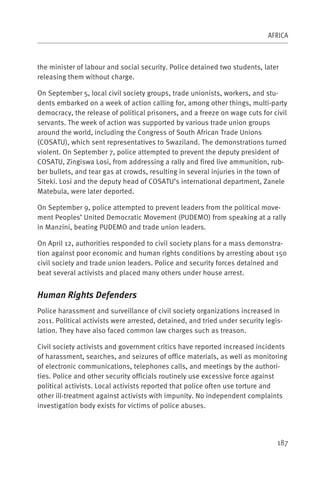 AFRICA



the minister of labour and social security. Police detained two students, later
releasing them without charge.

On September 5, local civil society groups, trade unionists, workers, and stu-
dents embarked on a week of action calling for, among other things, multi-party
democracy, the release of political prisoners, and a freeze on wage cuts for civil
servants. The week of action was supported by various trade union groups
around the world, including the Congress of South African Trade Unions
(COSATU), which sent representatives to Swaziland. The demonstrations turned
violent. On September 7, police attempted to prevent the deputy president of
COSATU, Zingiswa Losi, from addressing a rally and fired live ammunition, rub-
ber bullets, and tear gas at crowds, resulting in several injuries in the town of
Siteki. Losi and the deputy head of COSATU’s international department, Zanele
Matebula, were later deported.

On September 9, police attempted to prevent leaders from the political move-
ment Peoples’ United Democratic Movement (PUDEMO) from speaking at a rally
in Manzini, beating PUDEMO and trade union leaders.

On April 12, authorities responded to civil society plans for a mass demonstra-
tion against poor economic and human rights conditions by arresting about 150
civil society and trade union leaders. Police and security forces detained and
beat several activists and placed many others under house arrest.


Human Rights Defenders
Police harassment and surveillance of civil society organizations increased in
2011. Political activists were arrested, detained, and tried under security legis-
lation. They have also faced common law charges such as treason.

Civil society activists and government critics have reported increased incidents
of harassment, searches, and seizures of office materials, as well as monitoring
of electronic communications, telephones calls, and meetings by the authori-
ties. Police and other security officials routinely use excessive force against
political activists. Local activists reported that police often use torture and
other ill-treatment against activists with impunity. No independent complaints
investigation body exists for victims of police abuses.




                                                                                187
 