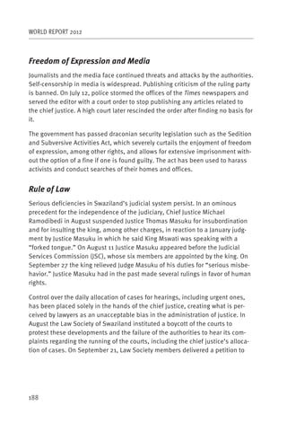 WORLD REPORT 2012



Freedom of Expression and Media
Journalists and the media face continued threats and attacks by the authorities.
Self-censorship in media is widespread. Publishing criticism of the ruling party
is banned. On July 12, police stormed the offices of the Times newspapers and
served the editor with a court order to stop publishing any articles related to
the chief justice. A high court later rescinded the order after finding no basis for
it.

The government has passed draconian security legislation such as the Sedition
and Subversive Activities Act, which severely curtails the enjoyment of freedom
of expression, among other rights, and allows for extensive imprisonment with-
out the option of a fine if one is found guilty. The act has been used to harass
activists and conduct searches of their homes and offices.


Rule of Law
Serious deficiencies in Swaziland’s judicial system persist. In an ominous
precedent for the independence of the judiciary, Chief Justice Michael
Ramodibedi in August suspended Justice Thomas Masuku for insubordination
and for insulting the king, among other charges, in reaction to a January judg-
ment by Justice Masuku in which he said King Mswati was speaking with a
“forked tongue.” On August 11 Justice Masuku appeared before the Judicial
Services Commission (JSC), whose six members are appointed by the king. On
September 27 the king relieved Judge Masuku of his duties for “serious misbe-
havior.” Justice Masuku had in the past made several rulings in favor of human
rights.

Control over the daily allocation of cases for hearings, including urgent ones,
has been placed solely in the hands of the chief justice, creating what is per-
ceived by lawyers as an unacceptable bias in the administration of justice. In
August the Law Society of Swaziland instituted a boycott of the courts to
protest these developments and the failure of the authorities to hear its com-
plaints regarding the running of the courts, including the chief justice’s alloca-
tion of cases. On September 21, Law Society members delivered a petition to




188
 