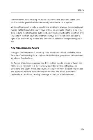 AFRICA



the minister of justice calling for action to address the decisions of the chief
justice and the general administration of justice in the court system.

Victims of human rights abuses and those seeking to advance the protection of
human rights through the courts have little or no access to effective legal reme-
dies. In June the chief justice published a directive protecting the king from civil
law suits in the high court or any other courts, a clear violation of a citizen’s
right to be protected by the law and to be heard before an independent judici-
ary.


Key International Actors
In August the International Monetary Fund expressed serious concerns about
Swaziland’s deepening fiscal crisis and called on the government to implement
significant fiscal reforms.

On August 3 South Africa agreed to a $355 million loan to help ease Swazi eco-
nomic woes. However, in a move widely lauded by civil society groups in
Swaziland and South Africa, the South African government insisted on political
and economic reforms as conditions for the loan. The Swazi authorities
declined the conditions, leading to delays in the loan’s disbursement.




                                                                                   189
 