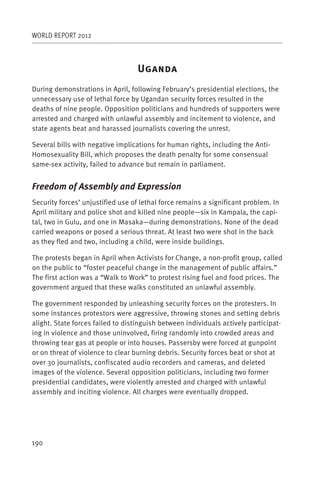 WORLD REPORT 2012



                                   U
During demonstrations in April, following February’s presidential elections, the
unnecessary use of lethal force by Ugandan security forces resulted in the
deaths of nine people. Opposition politicians and hundreds of supporters were
arrested and charged with unlawful assembly and incitement to violence, and
state agents beat and harassed journalists covering the unrest.

Several bills with negative implications for human rights, including the Anti-
Homosexuality Bill, which proposes the death penalty for some consensual
same-sex activity, failed to advance but remain in parliament.


Freedom of Assembly and Expression
Security forces’ unjustified use of lethal force remains a significant problem. In
April military and police shot and killed nine people—six in Kampala, the capi-
tal, two in Gulu, and one in Masaka—during demonstrations. None of the dead
carried weapons or posed a serious threat. At least two were shot in the back
as they fled and two, including a child, were inside buildings.

The protests began in April when Activists for Change, a non-profit group, called
on the public to “foster peaceful change in the management of public affairs.”
The first action was a “Walk to Work” to protest rising fuel and food prices. The
government argued that these walks constituted an unlawful assembly.

The government responded by unleashing security forces on the protesters. In
some instances protestors were aggressive, throwing stones and setting debris
alight. State forces failed to distinguish between individuals actively participat-
ing in violence and those uninvolved, firing randomly into crowded areas and
throwing tear gas at people or into houses. Passersby were forced at gunpoint
or on threat of violence to clear burning debris. Security forces beat or shot at
over 30 journalists, confiscated audio recorders and cameras, and deleted
images of the violence. Several opposition politicians, including two former
presidential candidates, were violently arrested and charged with unlawful
assembly and inciting violence. All charges were eventually dropped.




190
 