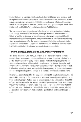 AFRICA



In mid-October at least 27 members of Activists for Change were arrested and
charged with incitement to violence, concealment of treason, or treason as the
group planned more protests to highlight corruption and inflation. Opposition
leader Kizza Besigye was arrested several times throughout the year while walk-
ing to work and held in “preventative detention” at his home.

The government has not conducted effective criminal investigations into the
April killings and other state abuses, although there was one arrest for the
killing of a child in Masaka. In some instances, the government paid families
money following cursory inquiries. The government has a history of not holding
state actors to account for the unnecessary use of lethal force. In protests in
September 2009 at least 40 persons were killed, but there has been no mean-
ingful attempt to investigate and prosecute those responsible.


Torture, Extrajudicial Killings, and Arbitrary Detention
The Rapid Response Unit (RRU), a section of the police created to combat
armed crimes, continues to arrest and in some instances torture criminal sus-
pects. RRU frequently illegally detains people without charge beyond the con-
stitutionally mandated 48 hours in its headquarters in Kireka, Kampala, and
other locations. RRU officers routinely use unlawful force during arrests, includ-
ing beating suspects, using torture during interrogations to extract confessions,
and the alleged extrajudicial killings of at least six individuals in 2010 alone.

No one has been charged for the May 2010 killing of Henry Bakasamba while he
was in RRU custody, or for four suspects who were gunned down by RRU opera-
tives on the Kyengera-Natete road in January 2010. In a positive step, three RRU
officers were arrested for the August 2010 killing of detainee Frank Ssekanjako,
though the trial has not taken place. This case could be the first time that RRU
officers are held criminally accountable for murder. In past incidents, alleged
perpetrators have been arrested only to be granted bail and never brought to
trial.




                                                                               191
 
