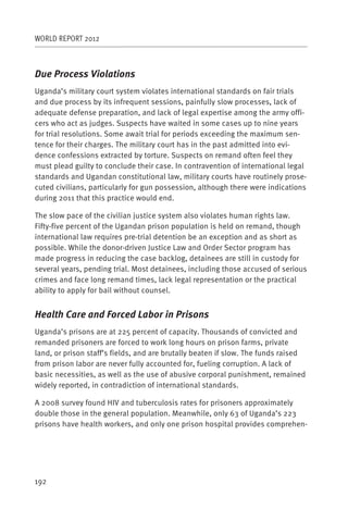 WORLD REPORT 2012



Due Process Violations
Uganda’s military court system violates international standards on fair trials
and due process by its infrequent sessions, painfully slow processes, lack of
adequate defense preparation, and lack of legal expertise among the army offi-
cers who act as judges. Suspects have waited in some cases up to nine years
for trial resolutions. Some await trial for periods exceeding the maximum sen-
tence for their charges. The military court has in the past admitted into evi-
dence confessions extracted by torture. Suspects on remand often feel they
must plead guilty to conclude their case. In contravention of international legal
standards and Ugandan constitutional law, military courts have routinely prose-
cuted civilians, particularly for gun possession, although there were indications
during 2011 that this practice would end.

The slow pace of the civilian justice system also violates human rights law.
Fifty-five percent of the Ugandan prison population is held on remand, though
international law requires pre-trial detention be an exception and as short as
possible. While the donor-driven Justice Law and Order Sector program has
made progress in reducing the case backlog, detainees are still in custody for
several years, pending trial. Most detainees, including those accused of serious
crimes and face long remand times, lack legal representation or the practical
ability to apply for bail without counsel.


Health Care and Forced Labor in Prisons
Uganda’s prisons are at 225 percent of capacity. Thousands of convicted and
remanded prisoners are forced to work long hours on prison farms, private
land, or prison staff’s fields, and are brutally beaten if slow. The funds raised
from prison labor are never fully accounted for, fueling corruption. A lack of
basic necessities, as well as the use of abusive corporal punishment, remained
widely reported, in contradiction of international standards.

A 2008 survey found HIV and tuberculosis rates for prisoners approximately
double those in the general population. Meanwhile, only 63 of Uganda’s 223
prisons have health workers, and only one prison hospital provides comprehen-




192
 