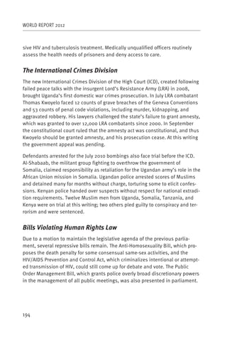WORLD REPORT 2012



sive HIV and tuberculosis treatment. Medically unqualified officers routinely
assess the health needs of prisoners and deny access to care.


The International Crimes Division
The new International Crimes Division of the High Court (ICD), created following
failed peace talks with the insurgent Lord’s Resistance Army (LRA) in 2008,
brought Uganda’s first domestic war crimes prosecution. In July LRA combatant
Thomas Kwoyelo faced 12 counts of grave breaches of the Geneva Conventions
and 53 counts of penal code violations, including murder, kidnapping, and
aggravated robbery. His lawyers challenged the state’s failure to grant amnesty,
which was granted to over 12,000 LRA combatants since 2000. In September
the constitutional court ruled that the amnesty act was constitutional, and thus
Kwoyelo should be granted amnesty, and his prosecution cease. At this writing
the government appeal was pending.

Defendants arrested for the July 2010 bombings also face trial before the ICD.
Al-Shabaab, the militant group fighting to overthrow the government of
Somalia, claimed responsibility as retaliation for the Ugandan army’s role in the
African Union mission in Somalia. Ugandan police arrested scores of Muslims
and detained many for months without charge, torturing some to elicit confes-
sions. Kenyan police handed over suspects without respect for national extradi-
tion requirements. Twelve Muslim men from Uganda, Somalia, Tanzania, and
Kenya were on trial at this writing; two others pled guilty to conspiracy and ter-
rorism and were sentenced.


Bills Violating Human Rights Law
Due to a motion to maintain the legislative agenda of the previous parlia-
ment, several repressive bills remain. The Anti-Homosexuality Bill, which pro-
poses the death penalty for some consensual same-sex activities, and the
HIV/AIDS Prevention and Control Act, which criminalizes intentional or attempt-
ed transmission of HIV, could still come up for debate and vote. The Public
Order Management Bill, which grants police overly broad discretionary powers
in the management of all public meetings, was also presented in parliament.




194
 