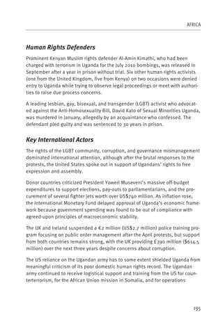 AFRICA



Human Rights Defenders
Prominent Kenyan Muslim rights defender Al-Amin Kimathi, who had been
charged with terrorism in Uganda for the July 2010 bombings, was released in
September after a year in prison without trial. Six other human rights activists
(one from the United Kingdom, five from Kenya) on two occasions were denied
entry to Uganda while trying to observe legal proceedings or meet with authori-
ties to raise due process concerns.

A leading lesbian, gay, bisexual, and transgender (LGBT) activist who advocat-
ed against the Anti-Homosexuality Bill, David Kato of Sexual Minorities Uganda,
was murdered in January, allegedly by an acquaintance who confessed. The
defendant pled guilty and was sentenced to 30 years in prison.


Key International Actors
The rights of the LGBT community, corruption, and governance mismanagement
dominated international attention, although after the brutal responses to the
protests, the United States spoke out in support of Ugandans’ rights to free
expression and assembly.

Donor countries criticized President Yoweri Museveni’s massive off-budget
expenditures to support elections, pay-outs to parliamentarians, and the pro-
curement of several fighter jets worth over US$740 million. As inflation rose,
the International Monetary Fund delayed approval of Uganda’s economic frame-
work because government spending was found to be out of compliance with
agreed-upon principles of macroeconomic stability.

The UK and Ireland suspended a €2 million (US$2.7 million) police training pro-
gram focusing on public order management after the April protests, but support
from both countries remains strong, with the UK providing £390 million ($614.5
million) over the next three years despite concerns about corruption.

The US reliance on the Ugandan army has to some extent shielded Uganda from
meaningful criticism of its poor domestic human rights record. The Ugandan
army continued to receive logistical support and training from the US for coun-
terterrorism, for the African Union mission in Somalia, and for operations




                                                                             195
 