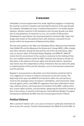 AFRICA



                                 Z
Zimbabwe’s inclusive government has made significant progress in improving
the country’s economic situation and reversing the decline of the past decade.
For example, Zimbabwe has seen a marked improvement in its health system.
However, despite a decline in HIV prevalence over the past decade and adop-
tion of new guidelines on treatment in 2011, the number of HIV-positive
Zimbabweans requiring but not receiving treatment remained high. Huge chal-
lenges also remain on the political front, with elections a key point of con-
tention within the Government of National Unity (GNU).

The two main parties to the GNU, the Zimbabwe African National Union-Patriotic
Front (ZANU-PF) and the Movement for Democratic Change (MDC), differ sharply
over when elections should be held and the role of the security forces, often
seen as staunch allies of President Robert Mugabe and ZANU-PF. ZANU-PF
insists that the environment in the country is conducive to the holding of free,
fair, and credible elections while the MDC contends that elections should not
take place in the absence of human rights and electoral reforms. Questions
also remain over the independence of key institutions that are vital to the prop-
er implementation of free and fair elections, such as the electoral commission
and the judiciary.

Mugabe’s announcement in December 2010 that elections would be held in
2011 triggered an increase in violence and abuses across the country. The
beginning of the year saw ZANU-PF and elements within the security forces
resort to old campaign tactics of violence, intimidation, and harassment. State
security agents, police, and ZANU-PF supporters have been implicated in beat-
ings, arbitrary arrests, and harassment of members of the MDC, cabinet minis-
ters, human rights activists, and journalists, deepening the pervasive climate of
fear in the country. In reaction to the abuses, Prime Minister Morgan Tsvangirai
threatened to withdraw the MDC from the inclusive government in March.


Political Violence
After a period of relative calm, 2011 saw an increase in politically motivated vio-
lence across the country. Tensions flared between the ZANU-PF and the MDC as




                                                                               197
 
