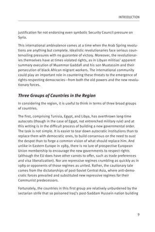INTRODUCTION



justification for not endorsing even symbolic Security Council pressure on
Syria.

This international ambivalence comes at a time when the Arab Spring revolu-
tions are anything but complete. Idealistic revolutionaries face serious coun-
tervailing pressures with no guarantee of victory. Moreover, the revolutionar-
ies themselves have at times violated rights, as in Libyan militias’ apparent
summary execution of Muammar Gaddafi and his son Muatassim and their
persecution of black African migrant workers. The international community
could play an important role in countering these threats to the emergence of
rights-respecting democracies—from both the old powers and the new revolu-
tionary forces.


Three Groups of Countries in the Region
In considering the region, it is useful to think in terms of three broad groups
of countries.

The first, comprising Tunisia, Egypt, and Libya, has overthrown long-time
autocrats (though in the case of Egypt, not entrenched military rule) and at
this writing is in the difficult process of building a new governmental order.
The task is not simple. It is easier to tear down autocratic institutions than to
replace them with democratic ones, to build consensus on the need to oust
the despot than to forge a common vision of what should replace him. And
unlike in Eastern Europe in 1989, there is no lure of prospective European
Union membership to encourage the new governments to respect rights
(although the EU does have other carrots to offer, such as trade preferences
and visa liberalization). Nor are repressive regimes crumbling as quickly as in
1989 or opponents of those regimes as united. Rather, the cautionary tale
comes from the dictatorships of post-Soviet Central Asia, where anti-demo-
cratic forces prevailed and substituted new repressive regimes for their
Communist predecessors.

Fortunately, the countries in this first group are relatively unburdened by the
sectarian strife that so poisoned Iraq’s post-Saddam Hussein nation building




                                                                                  9
 