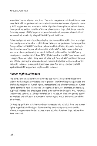 WORLD REPORT 2012



a result of the anticipated elections. The main perpetrators of the violence have
been ZANU-PF supporters and youth who have attacked scores of people, main-
ly MDC supporters and members, in the high-density neighborhoods of Harare,
the capital, as well as outside of Harare. Over several days of violence in early
February, scores of MDC supporters were injured and some were hospitalized
as a result of attacks by alleged ZANU-PF youth in Mbare.

Police and prosecutors have been highly partisan and biased in their investiga-
tions and prosecution of acts of violence between supporters of the two parties.
Groups allied to ZANU-PF continue to beat and intimidate citizens in the high-
density suburbs of Harare with impunity, while MDC activists accused of vio-
lence are disproportionately arrested. In March police raided the MDC party
headquarters and arrested three MDC officials and seven MDC youth on assault
charges. Three days later they were all released. Several MDC parliamentarians
and officials are facing various criminal charges, including inciting and partici-
pating in violence. In contrast, there have been few arrests or charges laid
against ZANU-PF supporters implicated in violence.


Human Rights Defenders
The Zimbabwean authorities continue to use repression and intimidation to
silence human rights advocates and to prevent them from exposing abuses and
promoting respect for human rights. Harassment and arbitrary arrests of human
rights defenders have intensified since January 2011. For example, on February
8, police arrested two employees of the Zimbabwe Human Rights NGO Forum as
they tried to conduct a survey on transitional justice. In the same period police
also raided the offices of a number of human rights NGOs and questioned the
employees.

On May 23, police in Matabeleland North arrested two activists from the human
rights organization ZimRights for convening a workshop on torture and its
effects. Lawyers were denied access to the activists for three days before they
were released.




198
 