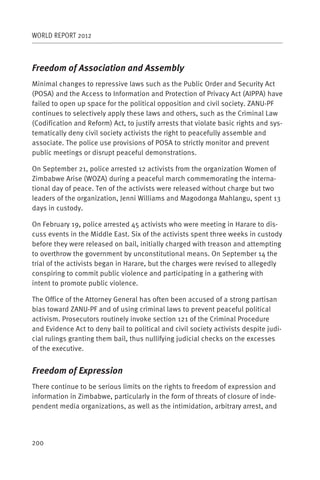 WORLD REPORT 2012



Freedom of Association and Assembly
Minimal changes to repressive laws such as the Public Order and Security Act
(POSA) and the Access to Information and Protection of Privacy Act (AIPPA) have
failed to open up space for the political opposition and civil society. ZANU-PF
continues to selectively apply these laws and others, such as the Criminal Law
(Codification and Reform) Act, to justify arrests that violate basic rights and sys-
tematically deny civil society activists the right to peacefully assemble and
associate. The police use provisions of POSA to strictly monitor and prevent
public meetings or disrupt peaceful demonstrations.

On September 21, police arrested 12 activists from the organization Women of
Zimbabwe Arise (WOZA) during a peaceful march commemorating the interna-
tional day of peace. Ten of the activists were released without charge but two
leaders of the organization, Jenni Williams and Magodonga Mahlangu, spent 13
days in custody.

On February 19, police arrested 45 activists who were meeting in Harare to dis-
cuss events in the Middle East. Six of the activists spent three weeks in custody
before they were released on bail, initially charged with treason and attempting
to overthrow the government by unconstitutional means. On September 14 the
trial of the activists began in Harare, but the charges were revised to allegedly
conspiring to commit public violence and participating in a gathering with
intent to promote public violence.

The Office of the Attorney General has often been accused of a strong partisan
bias toward ZANU-PF and of using criminal laws to prevent peaceful political
activism. Prosecutors routinely invoke section 121 of the Criminal Procedure
and Evidence Act to deny bail to political and civil society activists despite judi-
cial rulings granting them bail, thus nullifying judicial checks on the excesses
of the executive.


Freedom of Expression
There continue to be serious limits on the rights to freedom of expression and
information in Zimbabwe, particularly in the form of threats of closure of inde-
pendent media organizations, as well as the intimidation, arbitrary arrest, and




200
 