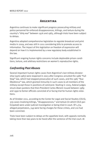 WORLD REPORT 2012



                                A
Argentina continues to make significant progress prosecuting military and
police personnel for enforced disappearances, killings, and torture during the
country’s “dirty war” between 1976 and 1983, although trials have been subject
to delays.

Argentina adopted comprehensive legislation to regulate broadcast and print
media in 2009, and was still in 2011 considering bills to promote access to
information. The impact of this legislation on freedom of expression will
depend on how it is implemented by a new regulatory body established in
the law.

Significant ongoing human rights concerns include deplorable prison condi-
tions, torture, and arbitrary restrictions on women’s reproductive rights.


Confronting Past Abuses
Several important human rights cases from Argentina’s last military dictator-
ship (1976-1983) were reopened in 2003 after Congress annulled the 1986 “Full
Stop” law, which had stopped prosecution of such cases, and the 1987 “Due
Obedience” law, which granted immunity in such cases to all members of the
military except those in positions of command. Starting in 2005, federal judges
struck down pardons that then-President Carlos Menem issued between 1989
and 1990 to former officials convicted of or facing trial for human rights viola-
tions.

As of October 2011, according to the Center for Legal and Social Studies (CELS),
379 cases involving killings, “disappearances,” and torture (in which CELS par-
ticipated) were under judicial investigation or being tried in court. Of 1,774
alleged perpetrators, 749 were facing charges for these crimes, and 210 had
been convicted.

Trials have been subject to delays at the appellate level, with appeals normally
taking more than two years to be heard after the sentence of the trial court. At




206
 
