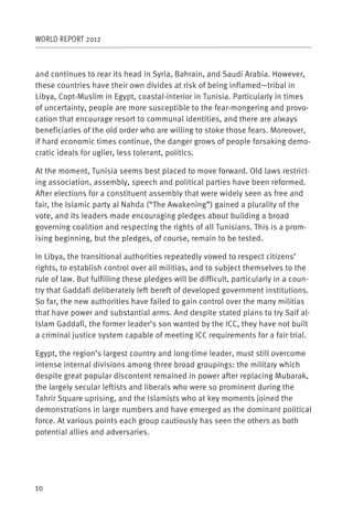 WORLD REPORT 2012



and continues to rear its head in Syria, Bahrain, and Saudi Arabia. However,
these countries have their own divides at risk of being inflamed—tribal in
Libya, Copt-Muslim in Egypt, coastal-interior in Tunisia. Particularly in times
of uncertainty, people are more susceptible to the fear-mongering and provo-
cation that encourage resort to communal identities, and there are always
beneficiaries of the old order who are willing to stoke those fears. Moreover,
if hard economic times continue, the danger grows of people forsaking demo-
cratic ideals for uglier, less tolerant, politics.

At the moment, Tunisia seems best placed to move forward. Old laws restrict-
ing association, assembly, speech and political parties have been reformed.
After elections for a constituent assembly that were widely seen as free and
fair, the Islamic party al Nahda (“The Awakening”) gained a plurality of the
vote, and its leaders made encouraging pledges about building a broad
governing coalition and respecting the rights of all Tunisians. This is a prom-
ising beginning, but the pledges, of course, remain to be tested.

In Libya, the transitional authorities repeatedly vowed to respect citizens’
rights, to establish control over all militias, and to subject themselves to the
rule of law. But fulfilling these pledges will be difficult, particularly in a coun-
try that Gaddafi deliberately left bereft of developed government institutions.
So far, the new authorities have failed to gain control over the many militias
that have power and substantial arms. And despite stated plans to try Saif al-
Islam Gaddafi, the former leader’s son wanted by the ICC, they have not built
a criminal justice system capable of meeting ICC requirements for a fair trial.

Egypt, the region’s largest country and long-time leader, must still overcome
intense internal divisions among three broad groupings: the military which
despite great popular discontent remained in power after replacing Mubarak,
the largely secular leftists and liberals who were so prominent during the
Tahrir Square uprising, and the Islamists who at key moments joined the
demonstrations in large numbers and have emerged as the dominant political
force. At various points each group cautiously has seen the others as both
potential allies and adversaries.




10
 