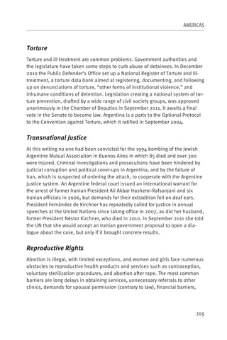 AMERICAS



Torture
Torture and ill-treatment are common problems. Government authorities and
the legislature have taken some steps to curb abuse of detainees. In December
2010 the Public Defender’s Office set up a National Register of Torture and Ill-
treatment, a torture data bank aimed at registering, documenting, and following
up on denunciations of torture, “other forms of institutional violence,” and
inhumane conditions of detention. Legislation creating a national system of tor-
ture prevention, drafted by a wide range of civil society groups, was approved
unanimously in the Chamber of Deputies in September 2011. It awaits a final
vote in the Senate to become law. Argentina is a party to the Optional Protocol
to the Convention against Torture, which it ratified in September 2004.


Transnational Justice
At this writing no one had been convicted for the 1994 bombing of the Jewish
Argentine Mutual Association in Buenos Aires in which 85 died and over 300
were injured. Criminal investigations and prosecutions have been hindered by
judicial corruption and political cover-ups in Argentina, and by the failure of
Iran, which is suspected of ordering the attack, to cooperate with the Argentine
justice system. An Argentine federal court issued an international warrant for
the arrest of former Iranian President Ali Akbar Hashemi-Rafsanjani and six
Iranian officials in 2006, but demands for their extradition fell on deaf ears.
President Fernández de Kirchner has repeatedly called for justice in annual
speeches at the United Nations since taking office in 2007, as did her husband,
former President Néstor Kirchner, who died in 2010. In September 2011 she told
the UN that she would accept an Iranian government proposal to open a dia-
logue about the case, but only if it brought concrete results.


Reproductive Rights
Abortion is illegal, with limited exceptions, and women and girls face numerous
obstacles to reproductive health products and services such as contraception,
voluntary sterilization procedures, and abortion after rape. The most common
barriers are long delays in obtaining services, unnecessary referrals to other
clinics, demands for spousal permission (contrary to law), financial barriers,




                                                                            209
 