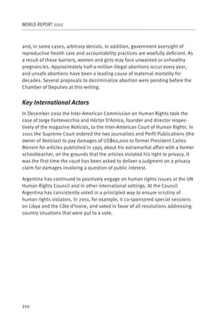 WORLD REPORT 2012



and, in some cases, arbitrary denials. In addition, government oversight of
reproductive health care and accountability practices are woefully deficient. As
a result of these barriers, women and girls may face unwanted or unhealthy
pregnancies. Approximately half-a-million illegal abortions occur every year,
and unsafe abortions have been a leading cause of maternal mortality for
decades. Several proposals to decriminalize abortion were pending before the
Chamber of Deputies at this writing.


Key International Actors
In December 2010 the Inter-American Commission on Human Rights took the
case of Jorge Fontevecchia and Héctor D’Amico, founder and director respec-
tively of the magazine Noticias, to the Inter-American Court of Human Rights. In
2001 the Supreme Court ordered the two journalists and Perfil Publications (the
owner of Noticias) to pay damages of US$60,000 to former President Carlos
Menem for articles published in 1995 about his extramarital affair with a former
schoolteacher, on the grounds that the articles violated his right to privacy. It
was the first time the court has been asked to deliver a judgment on a privacy
claim for damages involving a question of public interest.

Argentina has continued to positively engage on human rights issues at the UN
Human Rights Council and in other international settings. At the Council
Argentina has consistently voted in a principled way to ensure scrutiny of
human rights violators. In 2011, for example, it co-sponsored special sessions
on Libya and the Côte d’Ivoire, and voted in favor of all resolutions addressing
country situations that were put to a vote.




210
 