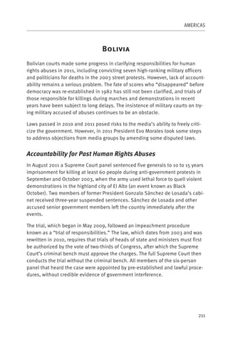 AMERICAS



                                   B
Bolivian courts made some progress in clarifying responsibilities for human
rights abuses in 2011, including convicting seven high-ranking military officers
and politicians for deaths in the 2003 street protests. However, lack of account-
ability remains a serious problem. The fate of scores who “disappeared” before
democracy was re-established in 1982 has still not been clarified, and trials of
those responsible for killings during marches and demonstrations in recent
years have been subject to long delays. The insistence of military courts on try-
ing military accused of abuses continues to be an obstacle.

Laws passed in 2010 and 2011 posed risks to the media’s ability to freely criti-
cize the government. However, in 2011 President Evo Morales took some steps
to address objections from media groups by amending some disputed laws.


Accountability for Past Human Rights Abuses
In August 2011 a Supreme Court panel sentenced five generals to 10 to 15 years
imprisonment for killing at least 60 people during anti-government protests in
September and October 2003, when the army used lethal force to quell violent
demonstrations in the highland city of El Alto (an event known as Black
October). Two members of former President Gonzalo Sánchez de Losada’s cabi-
net received three-year suspended sentences. Sánchez de Losada and other
accused senior government members left the country immediately after the
events.

The trial, which began in May 2009, followed an impeachment procedure
known as a “trial of responsibilities.” The law, which dates from 2003 and was
rewritten in 2010, requires that trials of heads of state and ministers must first
be authorized by the vote of two-thirds of Congress, after which the Supreme
Court’s criminal bench must approve the charges. The full Supreme Court then
conducts the trial without the criminal bench. All members of the six-person
panel that heard the case were appointed by pre-established and lawful proce-
dures, without credible evidence of government interference.




                                                                               211
 
