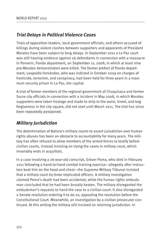 WORLD REPORT 2012



Trial Delays in Political Violence Cases
Trials of opposition leaders, local government officials, and others accused of
killings during violent clashes between supporters and opponents of President
Morales have been subject to long delays. In September 2011 a La Paz court
was still hearing evidence against 26 defendants in connection with a massacre
in Porvenir, Pando department, on September 11, 2008, in which at least nine
pro-Morales demonstrators were killed. The former prefect of Pando depart-
ment, Leopoldo Fernández, who was indicted in October 2009 on charges of
homicide, terrorism, and conspiracy, had been held for three years in a maxi-
mum security prison in La Paz, the capital.

A trial of former members of the regional government of Chuquisaca and former
Sucre city officials in connection with a incident in May 2008, in which Morales
supporters were taken hostage and made to strip to the waist, kneel, and beg
forgiveness in the city square, did not start until March 2011. The trial has since
been repeatedly postponed.


Military Jurisdiction
The determination of Bolivia’s military courts to assert jurisdiction over human
rights abuses has been an obstacle to accountability for many years. The mili-
tary has often refused to allow members of the armed forces to testify before
civilian courts, instead insisting on trying the cases in military court, which
invariably ends in acquittals.

In a case involving a 26-year-old conscript, Gróver Poma, who died in February
2011 following a hand-to-hand combat training exercise—allegedly after instruc-
tors beat him on the head and chest—the Supreme Military Tribunal insisted
that a military court try three implicated officers. A military investigation
claimed Poma’s death had been accidental, while the human rights ombuds-
man concluded that he had been brutally beaten. The military disregarded the
ombudsman’s requests to hand the case to a civilian court. It also disregarded
a Senate resolution ordering it to do so, appealing the resolution before the
Constitutional Court. Meanwhile, an investigation by a civilian prosecutor con-
tinued. At this writing the military still insisted on retaining jurisdiction. In




212
 