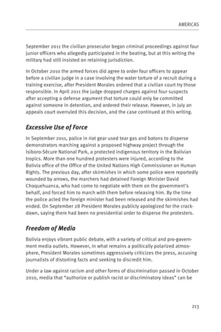 AMERICAS



September 2011 the civilian prosecutor began criminal proceedings against four
junior officers who allegedly participated in the beating, but at this writing the
military had still insisted on retaining jurisdiction.

In October 2010 the armed forces did agree to order four officers to appear
before a civilian judge in a case involving the water torture of a recruit during a
training exercise, after President Morales ordered that a civilian court try those
responsible. In April 2011 the judge dropped charges against four suspects
after accepting a defense argument that torture could only be committed
against someone in detention, and ordered their release. However, in July an
appeals court overruled this decision, and the case continued at this writing.


Excessive Use of Force
In September 2011, police in riot gear used tear gas and batons to disperse
demonstrators marching against a proposed highway project through the
Isiboro-Sécure National Park, a protected indigenous territory in the Bolivian
tropics. More than one hundred protesters were injured, according to the
Bolivia office of the Office of the United Nations High Commissioner on Human
Rights. The previous day, after skirmishes in which some police were reportedly
wounded by arrows, the marchers had detained Foreign Minister David
Choquehuanca, who had come to negotiate with them on the government’s
behalf, and forced him to march with them before releasing him. By the time
the police acted the foreign minister had been released and the skirmishes had
ended. On September 28 President Morales publicly apologized for the crack-
down, saying there had been no presidential order to disperse the protesters.


Freedom of Media
Bolivia enjoys vibrant public debate, with a variety of critical and pro-govern-
ment media outlets. However, in what remains a politically polarized atmos-
phere, President Morales sometimes aggressively criticizes the press, accusing
journalists of distorting facts and seeking to discredit him.

Under a law against racism and other forms of discrimination passed in October
2010, media that “authorize or publish racist or discriminatory ideas” can be




                                                                                213
 